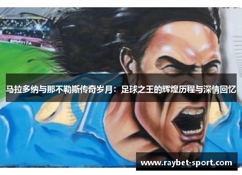 马拉多纳与那不勒斯传奇岁月：足球之王的辉煌历程与深情回忆